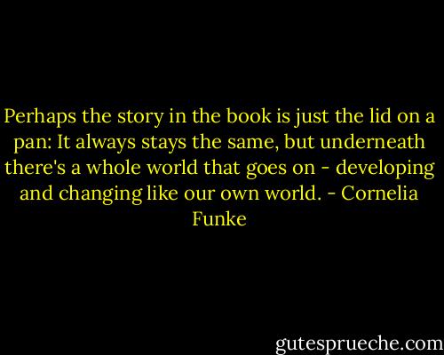 Perhaps the story in the book is just the lid on a pan: It always stays the same, but underneath there's a whole world that goes on - developing and changing like our own world. - Cornelia Funke