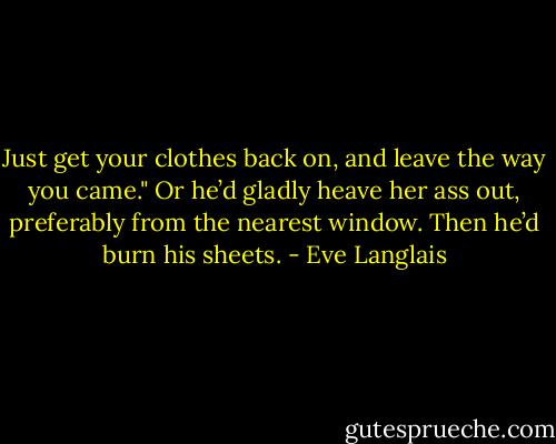 Just get your clothes back on, and leave the way you came." Or he’d gladly heave her ass out, preferably from the nearest window. Then he’d burn his sheets. - Eve Langlais