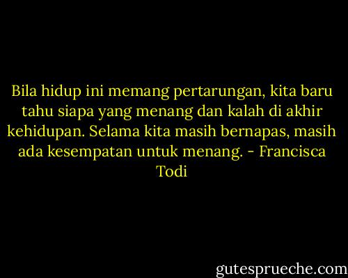 Bila hidup ini memang pertarungan, kita baru tahu siapa yang menang dan kalah di akhir kehidupan. Selama kita masih bernapas, masih ada kesempatan untuk menang. - Francisca Todi