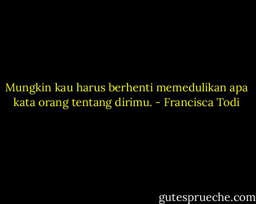 Mungkin kau harus berhenti memedulikan apa kata orang tentang dirimu. - Francisca Todi