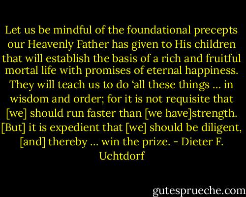 Let us be mindful of the foundational precepts our Heavenly Father has given to His children that will establish the basis of a rich and fruitful mortal life with promises of eternal happiness. They will teach us to do ‘all these things … in wisdom and order; for it is not requisite that [we] should run faster than [we have]strength. [But] it is expedient that [we] should be diligent, [and] thereby … win the prize. - Dieter F. Uchtdorf