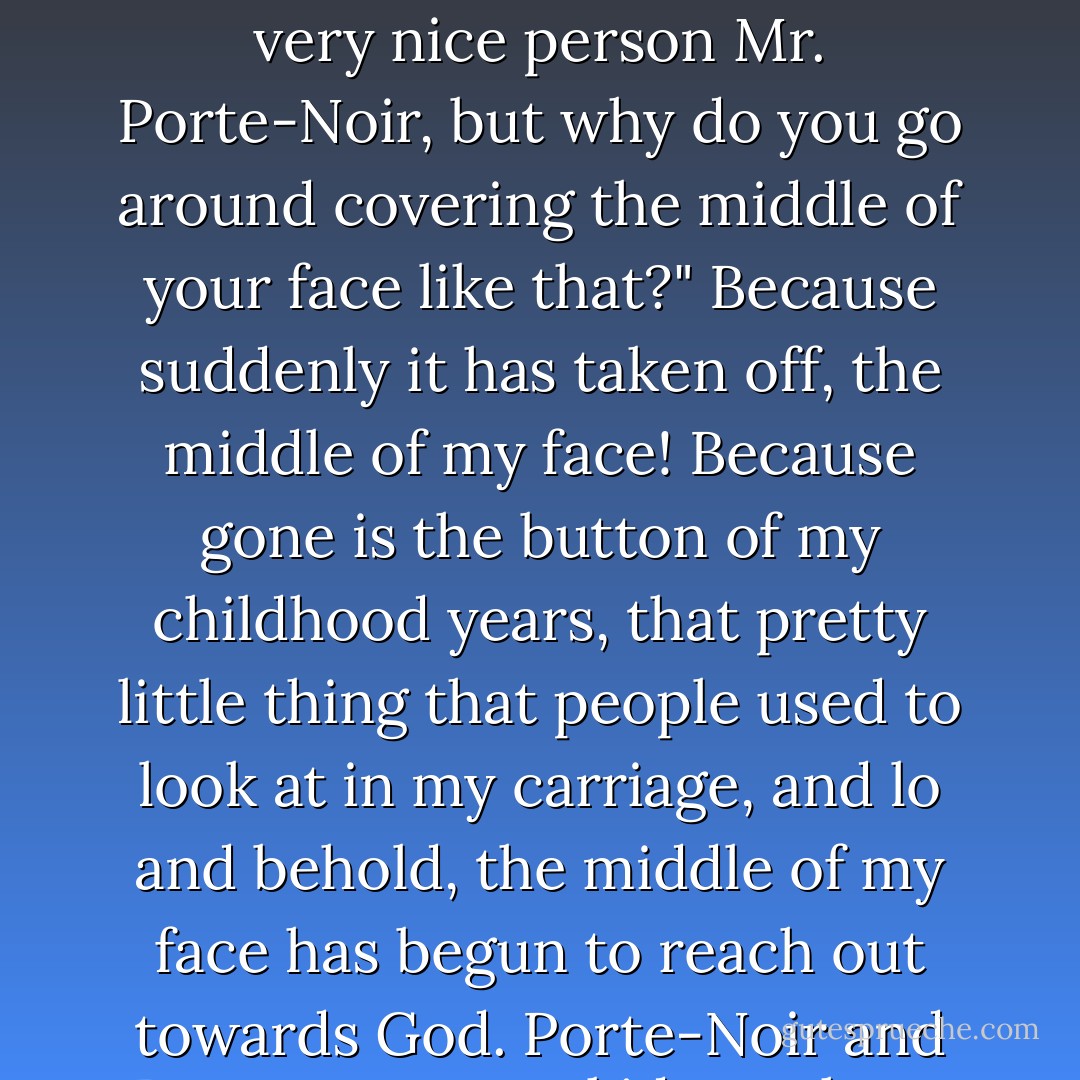 I can lie about my name, I can lie about my school, but how am I going to lie about this fucking nose? "You seem like a very nice person Mr. Porte-Noir, but why do you go around covering the middle of your face like that?" Because suddenly it has taken off, the middle of my face! Because gone is the button of my childhood years, that pretty little thing that people used to look at in my carriage, and lo and behold, the middle of my face has begun to reach out towards God. Porte-Noir and Parsons my ass, kid, you have got J-E-W written right across the middle of your face... - Philip Roth