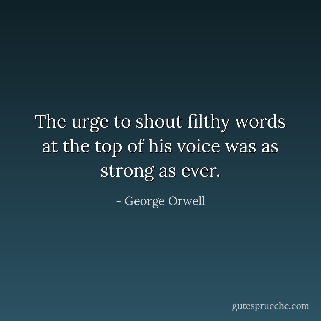 The urge to shout filthy words at the top of his voice was as strong as ever. - George Orwell