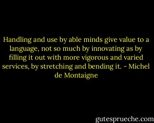Handling and use by able minds give value to a language, not so much by innovating as by filling it out with more vigorous and varied services, by stretching and bending it. - Michel de Montaigne