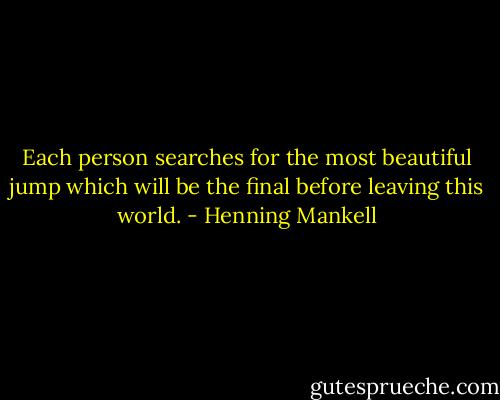 Each person searches for the most beautiful jump which will be the final before leaving this world. - Henning Mankell
