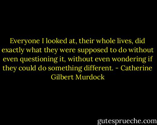 Everyone I looked at, their whole lives, did exactly what they were supposed to do<br />without even questioning it, without even wondering if they could<br />do something different. - Catherine Gilbert Murdock