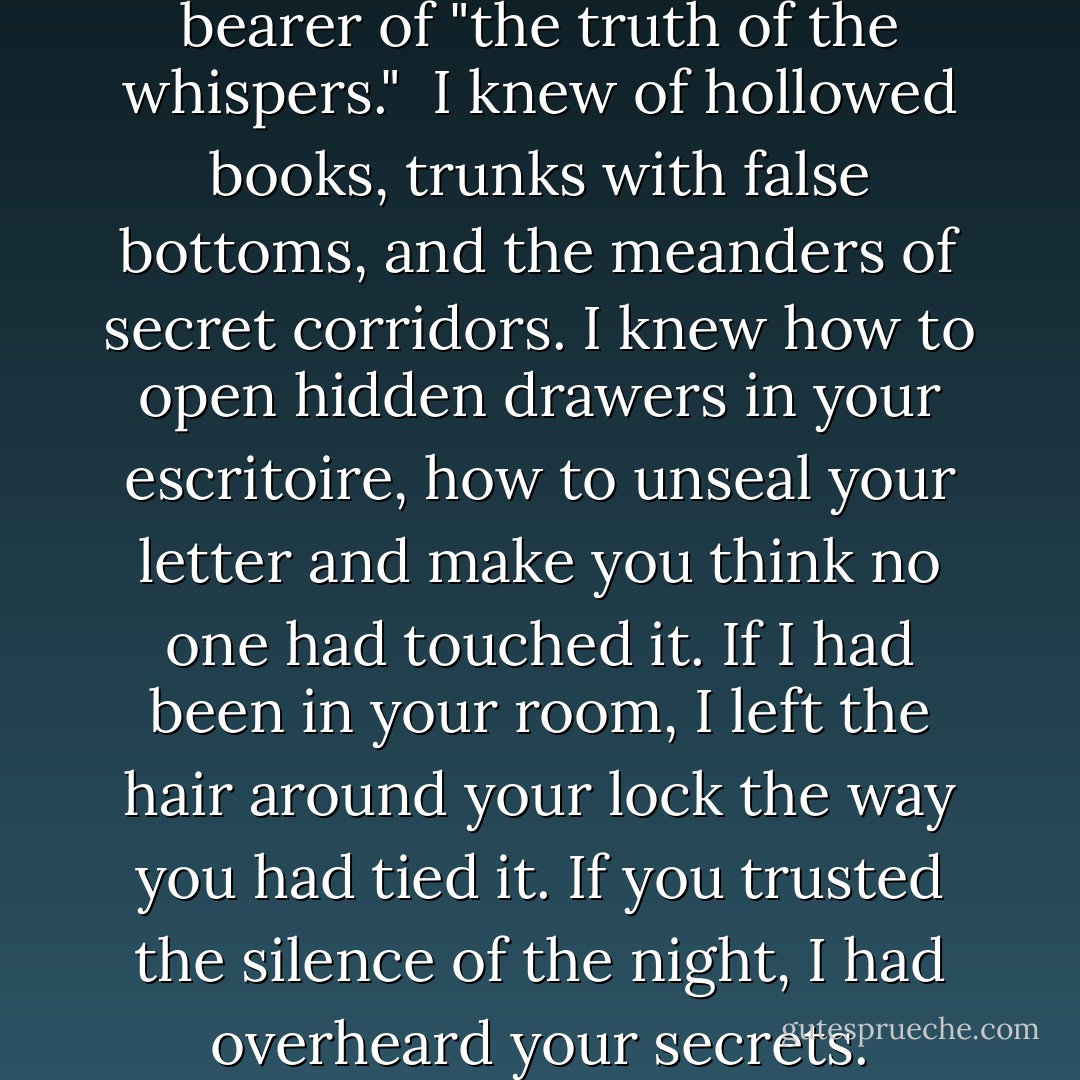 I was a tongue, a gazette. The bearer of "the truth of the whispers." <br />I knew of hollowed books, trunks with false bottoms, and the meanders of secret corridors. I knew how to open hidden drawers in your escritoire, how to unseal your letter and make you think no one had touched it. If I had been in your room, I left the hair around your lock the way you had tied it. If you trusted the silence of the night, I had overheard your secrets. - Eva Stachniak