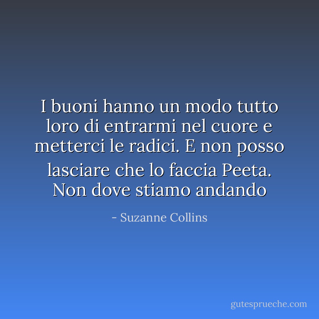 I buoni hanno un modo tutto loro di entrarmi nel cuore e metterci le radici. E non posso lasciare che lo faccia Peeta. Non dove stiamo andando - Suzanne Collins