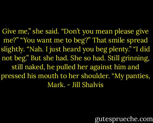 Give me,” she said.<br />“Don’t you mean please give me?”<br />“You want me to beg?”<br />That smile spread slightly. “Nah. I just heard you beg plenty.”<br />“I did not beg.” But she had. She so had. Still grinning, still naked, he pulled her against him and pressed his mouth to her shoulder. “My panties, Mark. - Jill Shalvis
