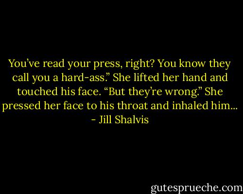 You’ve read your press, right? You know they call you a hard-ass.” She lifted her hand and touched his face. “But they’re wrong.” She pressed her face to his throat and inhaled him... - Jill Shalvis