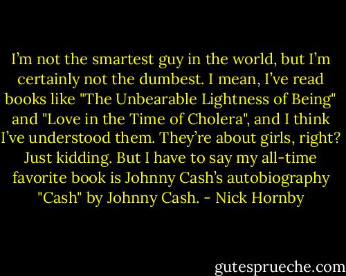 I’m not the smartest guy in the world, but I’m certainly not the dumbest. I mean, I’ve read books like "The Unbearable Lightness of Being" and "Love in the Time of Cholera", and I think I’ve understood them. They’re about girls, right? Just kidding. But I have to say my all-time favorite book is Johnny Cash’s autobiography "Cash" by Johnny Cash. - Nick Hornby