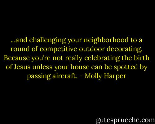 ...and challenging your neighborhood to a round of competitive outdoor decorating. Because you’re not really celebrating the birth of Jesus unless your house can be spotted by passing aircraft. - Molly Harper