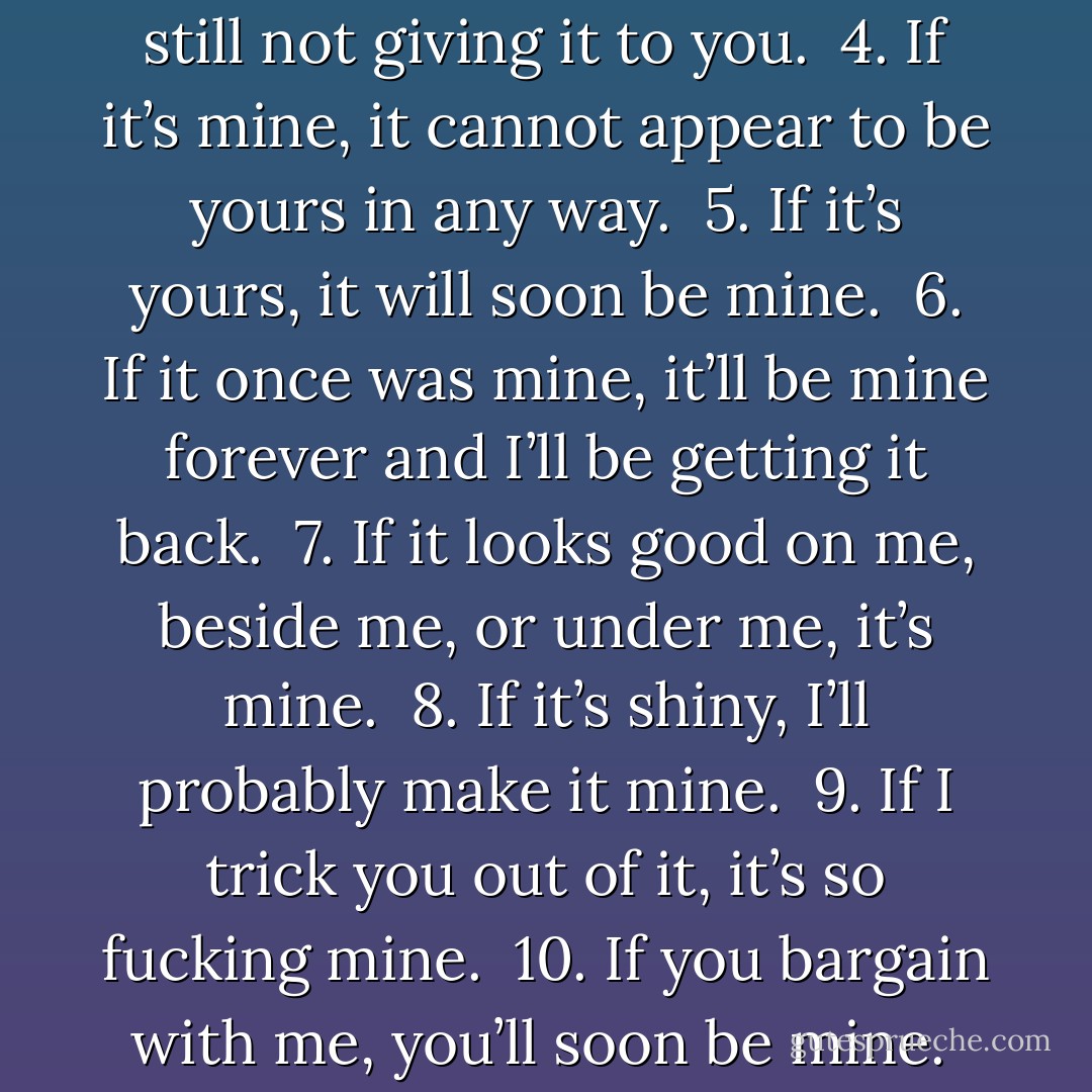 Werewolf Property Laws<br /><br /><br /><br />1. If I want it, it’s mine.<br /><br />2. If I like it, it’s mine.<br /><br />3. If I don’t like it, I’m still not giving it to you.<br /><br />4. If it’s mine, it cannot appear to be yours in any way.<br /><br />5. If it’s yours, it will soon be mine.<br /><br />6. If it once was mine, it’ll be mine forever and I’ll be getting it back.<br /><br />7. If it looks good on me, beside me, or under me, it’s mine.<br /><br />8. If it’s shiny, I’ll probably make it mine.<br /><br />9. If I trick you out of it, it’s so fucking mine.<br /><br />10. If you bargain with me, you’ll soon be mine.<br /><br />11. If you have a soul, my dark heart wants to make it mine. - Finn Marlowe