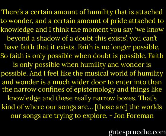 There’s a certain amount of humility that is attached to wonder, and a certain amount of pride attached to knowledge and I think the moment you say ‘we know beyond a shadow of a doubt this exists’, you can’t have faith that it exists. Faith is no longer possible. So faith is only possible when doubt is possible. Faith is only possible when humility and wonder is possible. And I feel like the musical world of humility and wonder is a much wider door to enter into than the narrow confines of epistemology and things like knowledge and these really narrow boxes. That’s kind of where our songs are… [those are] the worlds our songs are trying to explore. - Jon Foreman