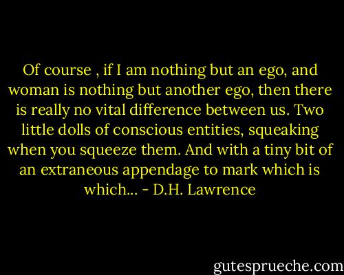 Of course , if I am nothing but an ego, and woman is nothing but another ego, then there is really no vital difference between us. Two little dolls of conscious entities, squeaking when you squeeze them. And with a tiny bit of an extraneous appendage to mark which is which... - D.H. Lawrence