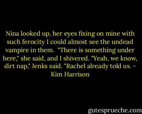 Nina looked up, her eyes fixing on mine with such ferocity I could almost see the undead vampire in them. <br />"There is something under here," she said, and I shivered.<br />"Yeah, we know, dirt nap," Jenks said.<br />"Rachel already told us. - Kim Harrison