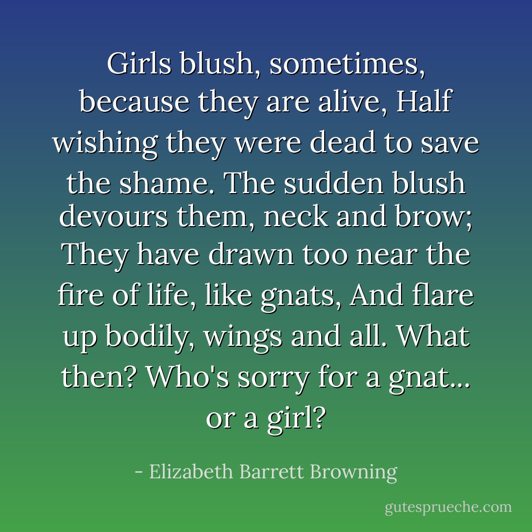 Girls blush, sometimes, because they are alive,<br />Half wishing they were dead to save the shame.<br />The sudden blush devours them, neck and brow;<br />They have drawn too near the fire of life, like gnats,<br />And flare up bodily, wings and all. What then?<br />Who's sorry for a gnat... or a girl? - Elizabeth Barrett Browning