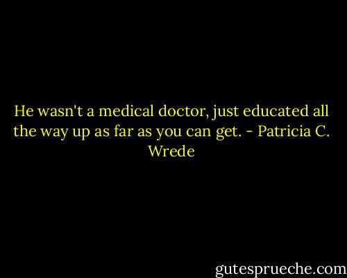 He wasn't a medical doctor, just educated all the way up as far as you can get. - Patricia C. Wrede