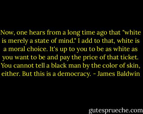 Now, one hears from a long time ago that "white is merely a state of mind." I add to that, white is a moral choice. It's up to you to be as white as you want to be and pay the price of that ticket. You cannot tell a black man by the color of skin, either. But this is a democracy. - James Baldwin