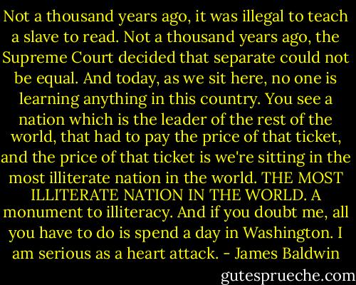 Not a thousand years ago, it was illegal to teach a slave to read. Not a thousand years ago, the Supreme Court decided that separate could not be equal. And today, as we sit here, no one is learning anything in this country. You see a nation which is the leader of the rest of the world, that had to pay the price of that ticket, and the price of that ticket is we're sitting in the most illiterate nation in the world. THE MOST ILLITERATE NATION IN THE WORLD. A monument to illiteracy. And if you doubt me, all you have to do is spend a day in Washington. I am serious as a heart attack. - James Baldwin