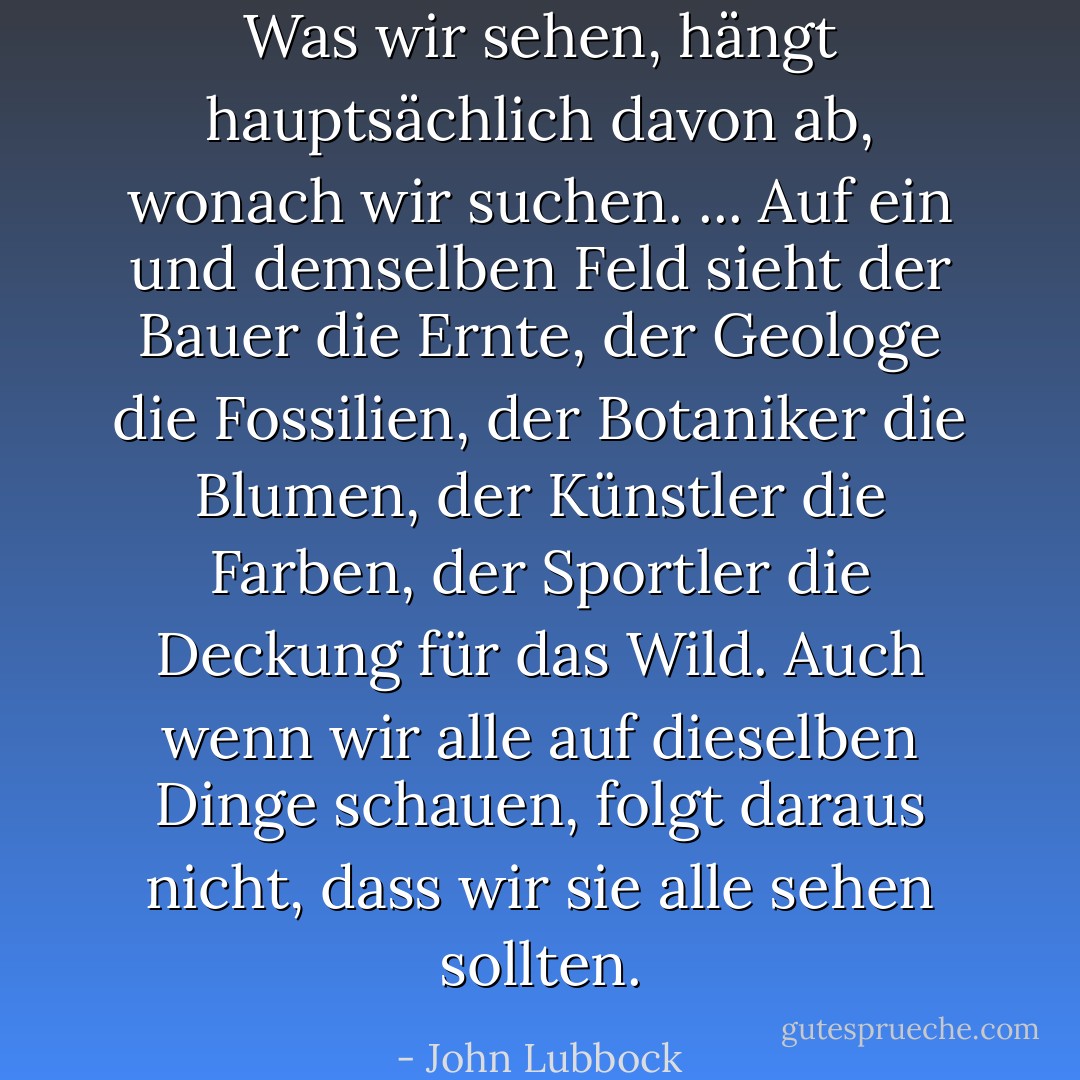 Was wir sehen, hängt hauptsächlich davon ab, wonach wir suchen. ... Auf ein und demselben Feld sieht der Bauer die Ernte, der Geologe die Fossilien, der Botaniker die Blumen, der Künstler die Farben, der Sportler die Deckung für das Wild. Auch wenn wir alle auf dieselben Dinge schauen, folgt daraus nicht, dass wir sie alle sehen sollten. - John Lubbock<