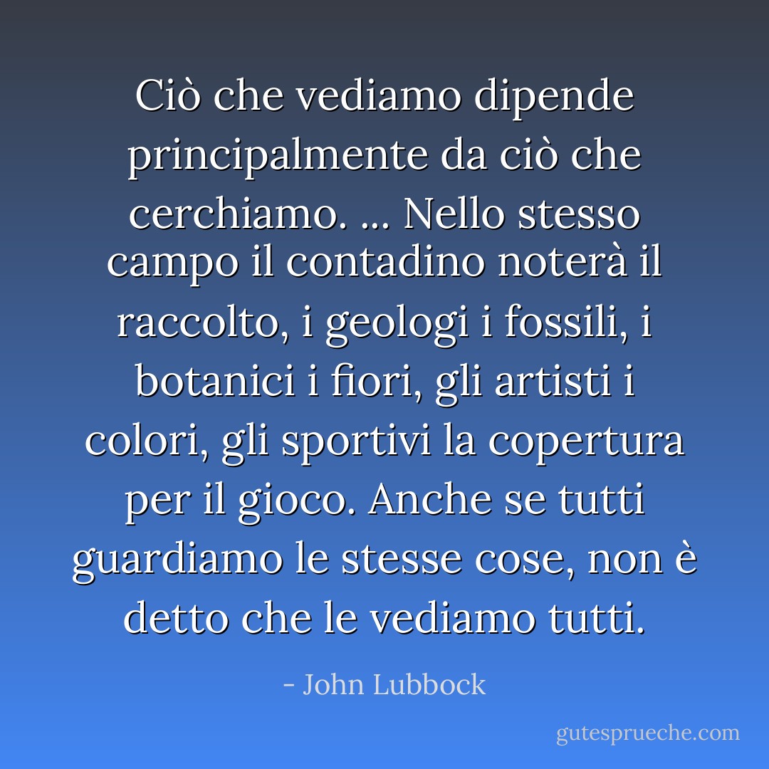 Ciò che vediamo dipende principalmente da ciò che cerchiamo. ... Nello stesso campo il contadino noterà il raccolto, i geologi i fossili, i botanici i fiori, gli artisti i colori, gli sportivi la copertura per il gioco. Anche se tutti guardiamo le stesse cose, non è detto che le vediamo tutti. - John Lubbock