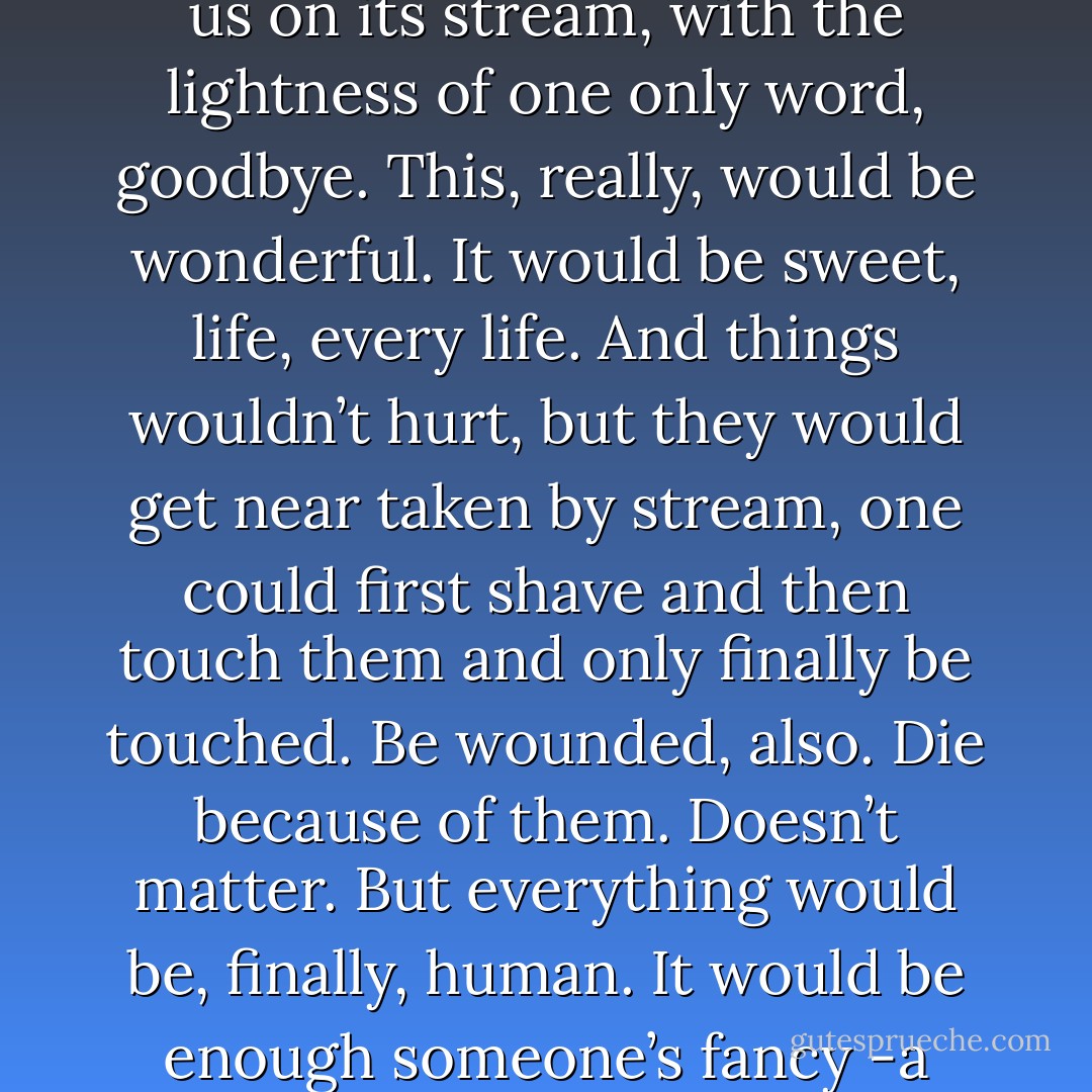 …how it would be nice if, for every sea waiting for us, there would be a river, for us. <br />And someone -a father, a lover, someone- able to take us by the hand and find that river -imagine it, invent it- and put us on its stream, with the lightness of one only word, goodbye. This, really, would be wonderful. It would be sweet, life, every life. And things wouldn’t hurt, but they would get near taken by stream, one could first shave and then touch them and only finally be touched. Be wounded, also. Die because of them. Doesn’t matter. But everything would be, finally, human. It would be enough someone’s fancy -a father, a lover, someone- could invent a way, here in the middle of the silence, in this land which don’t wanna talk. Clement way, and beautiful.<br />A way from here to the sea. - Alessandro Baricco