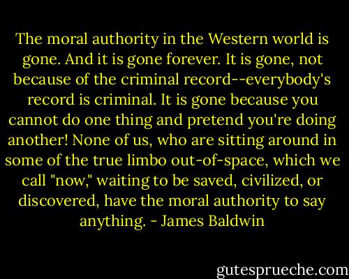 The moral authority in the Western world is gone. And it is gone forever. It is gone, not because of the criminal record--everybody's record is criminal. It is gone because you cannot do one thing and pretend you're doing another! None of us, who are sitting around in some of the true limbo out-of-space, which we call "now," waiting to be saved, civilized, or discovered, have the moral authority to say anything. - James Baldwin