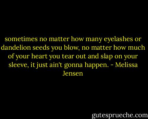 sometimes no matter how many eyelashes or dandelion seeds you blow, no matter how much of your heart you tear out and slap on your sleeve, it just ain't gonna happen. - Melissa Jensen