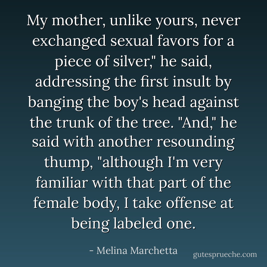 My mother, unlike yours, never exchanged sexual favors for a piece of silver," he said, addressing the first insult by banging the boy's head against the trunk of the tree. "And," he said with another resounding thump, "although I'm very familiar with that part of the female body, I take offense at being labeled one. - Melina Marchetta