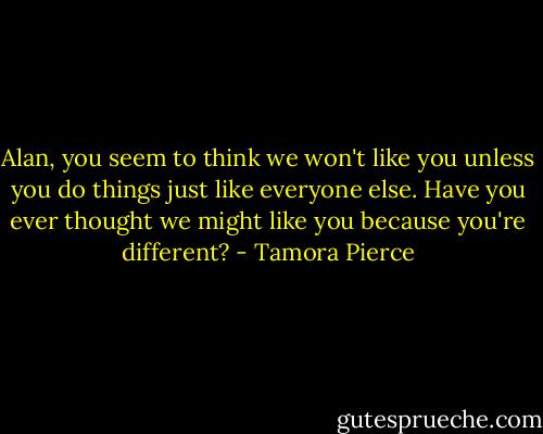 Alan, you seem to think we won't like you unless you do things just like everyone else. Have you ever thought we might like you because you're different? - Tamora Pierce