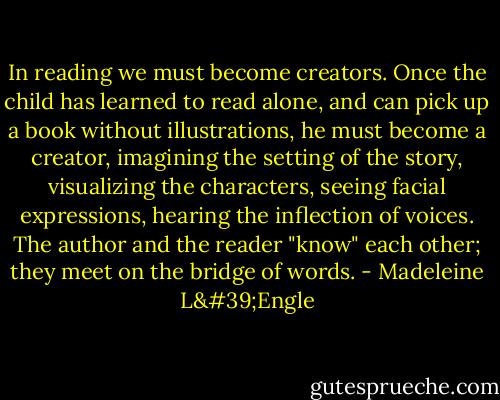 In reading we must become creators. Once the child has learned to read alone, and can pick up a book without illustrations, he must become a creator, imagining the setting of the story, visualizing the characters, seeing facial expressions, hearing the inflection of voices. The author and the reader "know" each other; they meet on the bridge of words. - Madeleine L'Engle