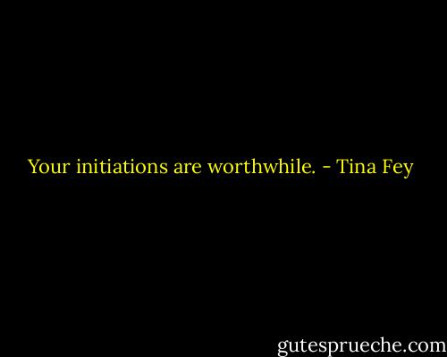 Your initiations are worthwhile. - Tina Fey