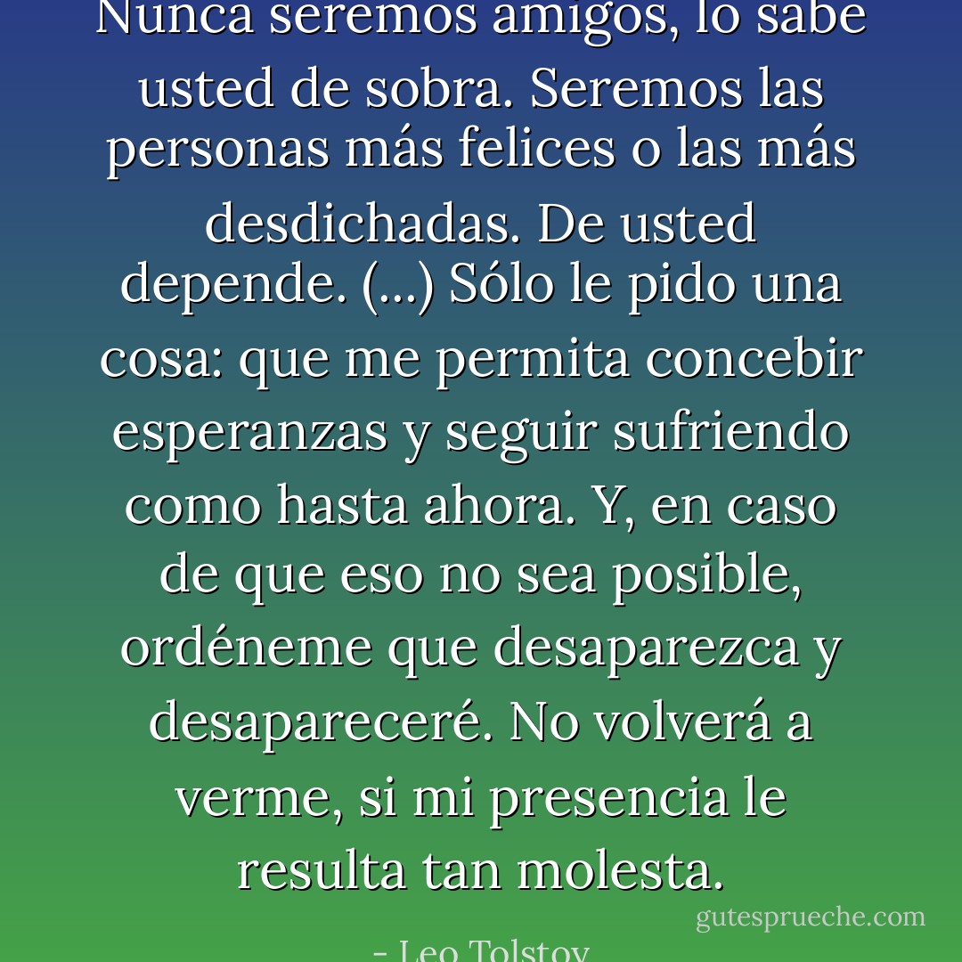 Nunca seremos amigos, lo sabe usted de sobra. Seremos las personas más felices o las más desdichadas. De usted depende. (...) Sólo le pido una cosa: que me permita concebir esperanzas y seguir sufriendo como hasta ahora. Y, en caso de que eso no sea posible, ordéneme que desaparezca y desapareceré. No volverá a verme, si mi presencia le resulta tan molesta. - Leo Tolstoy