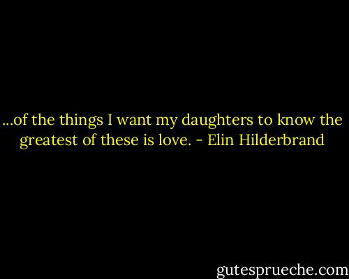 ...of the things I want my daughters to know the greatest of these is love. - Elin Hilderbrand