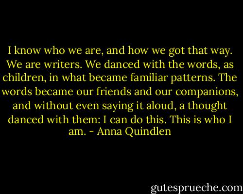 I know who we are, and how we got that way. We are writers. We danced with the words, as children, in what became familiar patterns. The words became our friends and our companions, and without even saying it aloud, a thought danced with them: I can do this. This is who I am. - Anna Quindlen