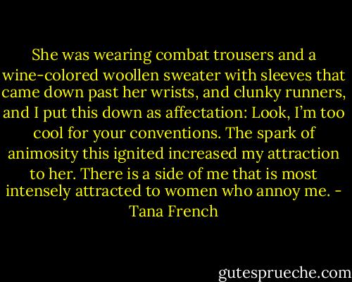 She was wearing combat trousers and a wine-colored woollen sweater with sleeves that came down past her wrists, and clunky runners, and I put this down as affectation: Look, I’m too cool for your conventions. The spark of animosity this ignited increased my attraction to her. There is a side of me that is most intensely attracted to women who annoy me. - Tana French