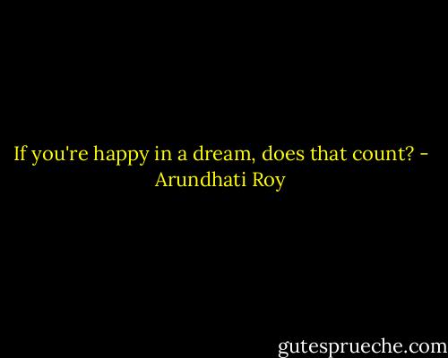 If you're happy in a dream, does that count? - Arundhati Roy