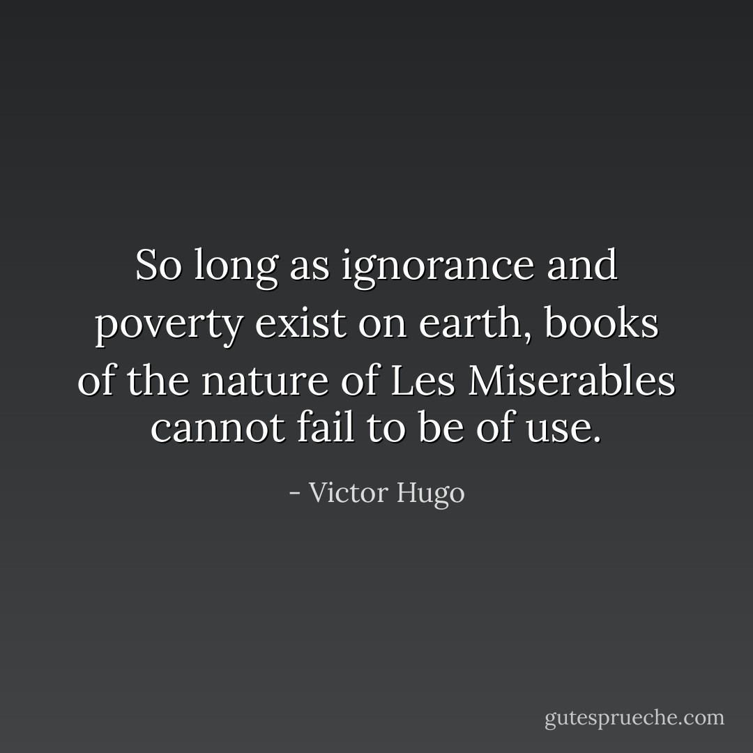So long as ignorance and poverty exist on earth, books of the nature of Les Miserables cannot fail to be of use. - Victor Hugo