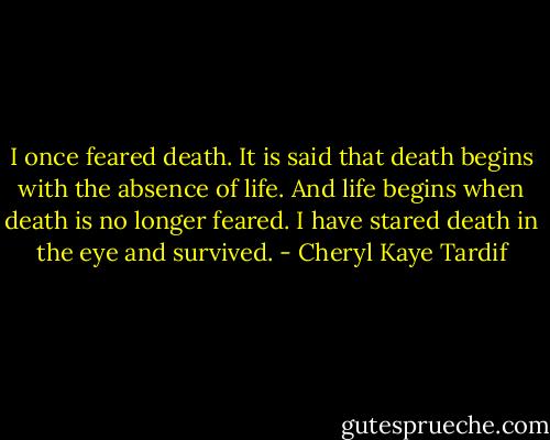 I once feared death. It is said that death begins with the absence of life. And life begins when death is no longer feared. I have stared death in the eye and survived. - Cheryl Kaye Tardif