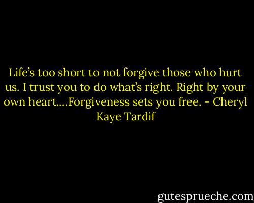 Life’s too short to not forgive those who hurt us. I trust you to do what’s right. Right by your own heart.…Forgiveness sets you free. - Cheryl Kaye Tardif