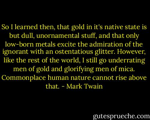 So I learned then, that gold in it's native state is but dull, unornamental stuff, and that only low-born metals excite the admiration of the ignorant with an ostentatious glitter. However, like the rest of the world, I still go underrating men of gold and glorifying men of mica. Commonplace human nature cannot rise above that. - Mark Twain