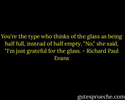 You're the type who thinks of the glass as being half full, instead of half empty. "No," she said, "I'm just grateful for the glass. - Richard Paul Evans