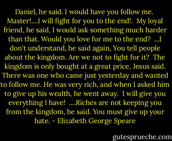 Daniel, he said. I would have you follow me.<br /><br />Master!....I will fight for you to the end!.<br /><br />My loyal friend, he said, I would ask something much harder than that. Would you love for me to the end?<br /><br />...I don't understand, he said again, You tell people about the kingdom. Are we not to fight for it?<br /><br />The kingdom is only bought at a great price, Jesus said. There was one who came just yesterday and wanted to follow me. He was very rich, and when I asked him to give up his wealth, he went away.<br /><br />I will give you everything I have!<br /><br />....Riches are not keeping you from the kingdom, he said. You must give up your hate. - Elizabeth George Speare