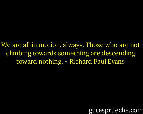 We are all in motion, always. Those who are not climbing towards something are descending toward nothing. - Richard Paul Evans