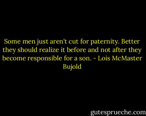 Some men just aren't cut for paternity. Better they should realize it before and not after they become responsible for a son. - Lois McMaster Bujold