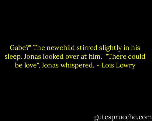 Gabe?"<br />The newchild stirred slightly in his sleep. Jonas looked over at him. <br />"There could be love", Jonas whispered. - Lois Lowry