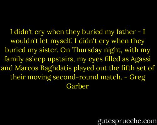 I didn't cry when they buried my father - I wouldn't let myself. I didn't cry when they buried my sister. On Thursday night, with my family asleep upstairs, my eyes filled as Agassi and Marcos Baghdatis played out the fifth set of their moving second-round match. - Greg Garber