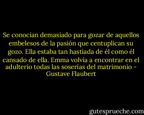 Se conocían demasiado para gozar de aquellos embelesos de la pasión que centuplican su gozo. Ella estaba tan hastiada de él como él cansado de ella. Emma volvía a encontrar en el adulterio todas las soserías del matrimonio - Gustave Flaubert