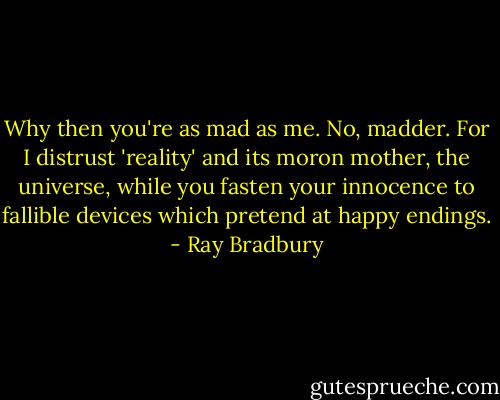 Why then you're as mad as me. No, madder. For I distrust 'reality' and its moron mother, the universe, while you fasten your innocence to fallible devices which pretend at happy endings. - Ray Bradbury